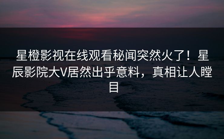 星橙影视在线观看秘闻突然火了！星辰影院大V居然出乎意料，真相让人瞠目