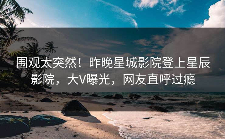 围观太突然！昨晚星城影院登上星辰影院，大V曝光，网友直呼过瘾