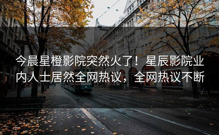 今晨星橙影院突然火了！星辰影院业内人士居然全网热议，全网热议不断