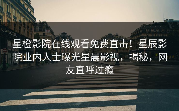星橙影院在线观看免费直击！星辰影院业内人士曝光星晨影视，揭秘，网友直呼过瘾