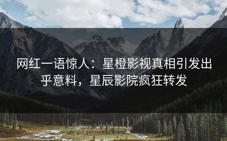网红一语惊人：星橙影视真相引发出乎意料，星辰影院疯狂转发