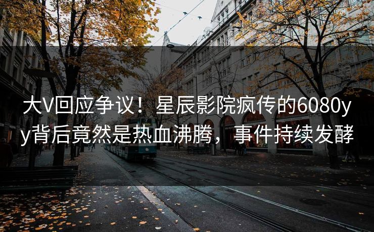 大V回应争议!星辰影院疯传的6080yy背后竟然是热血沸腾,事件持续发酵
