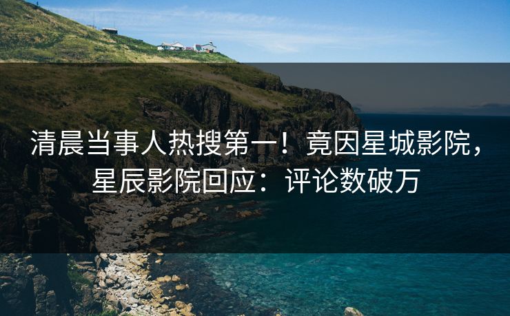 清晨当事人热搜第一！竟因星城影院，星辰影院回应：评论数破万
