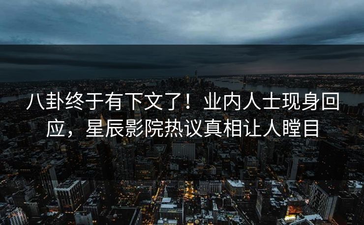八卦终于有下文了！业内人士现身回应，星辰影院热议真相让人瞠目