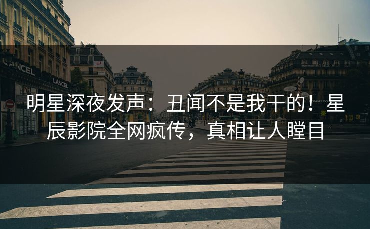 明星深夜发声：丑闻不是我干的！星辰影院全网疯传，真相让人瞠目
