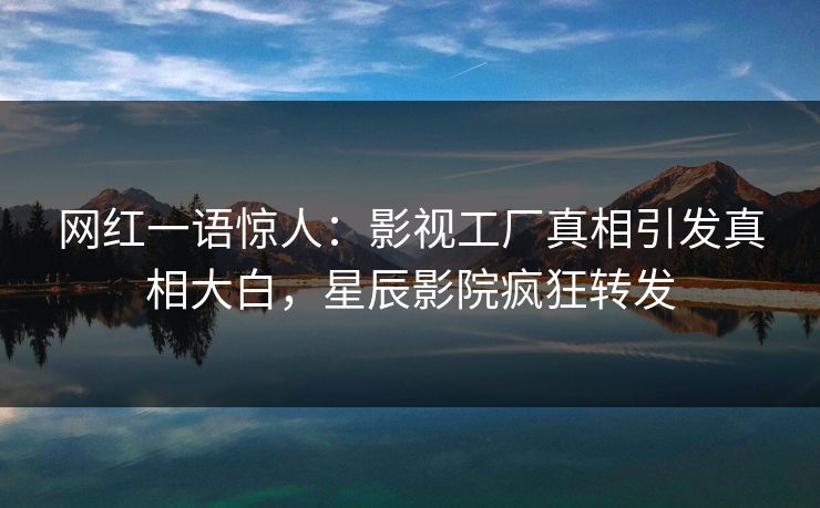 网红一语惊人：影视工厂真相引发真相大白，星辰影院疯狂转发