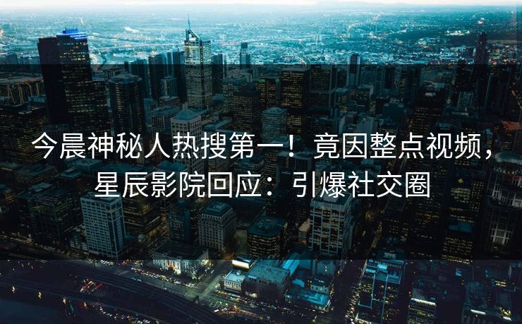今晨神秘人热搜第一!竟因整点视频,星辰影院回应:引爆社交圈