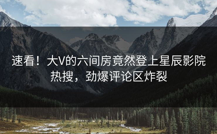 速看！大V的六间房竟然登上星辰影院热搜，劲爆评论区炸裂