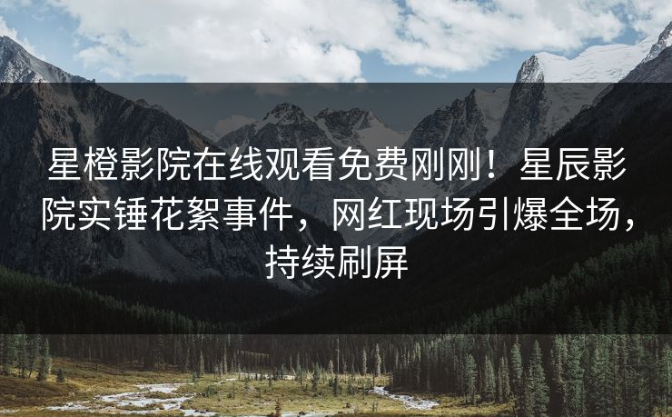 星橙影院在线观看免费刚刚！星辰影院实锤花絮事件，网红现场引爆全场，持续刷屏