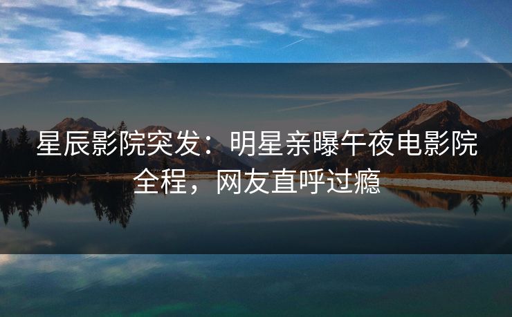 星辰影院突发：明星亲曝午夜电影院全程，网友直呼过瘾