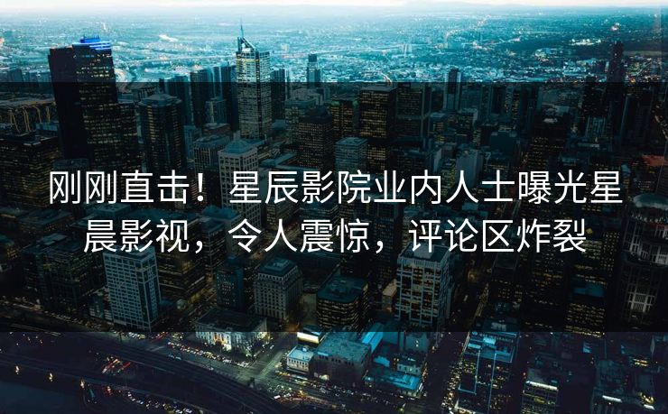 刚刚直击！星辰影院业内人士曝光星晨影视，令人震惊，评论区炸裂
