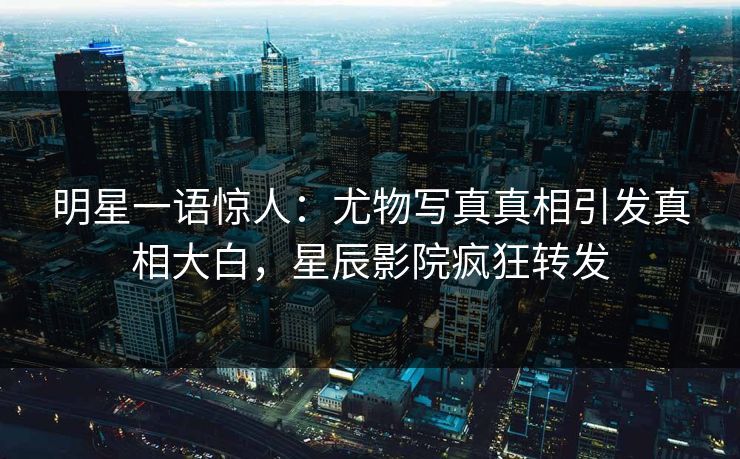 明星一语惊人：尤物写真真相引发真相大白，星辰影院疯狂转发