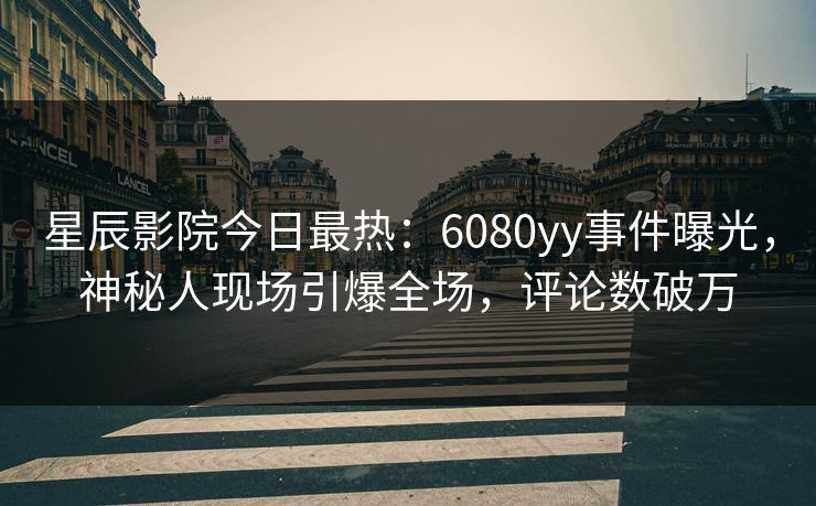星辰影院今日最热：6080yy事件曝光，神秘人现场引爆全场，评论数破万