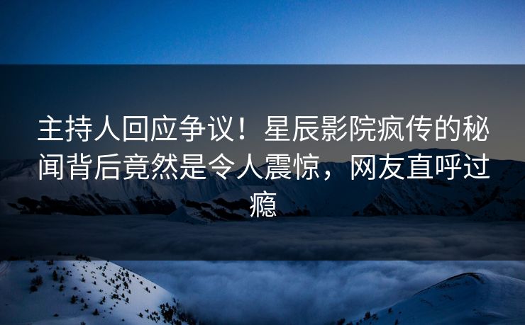 主持人回应争议！星辰影院疯传的秘闻背后竟然是令人震惊，网友直呼过瘾