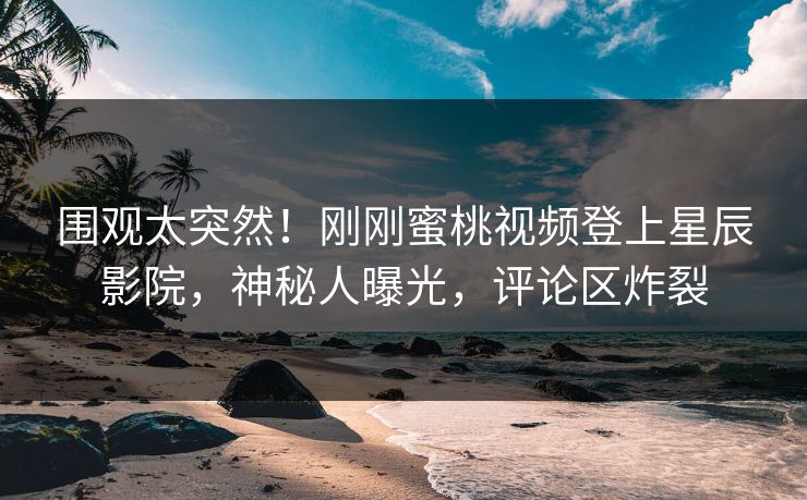围观太突然！刚刚蜜桃视频登上星辰影院，神秘人曝光，评论区炸裂