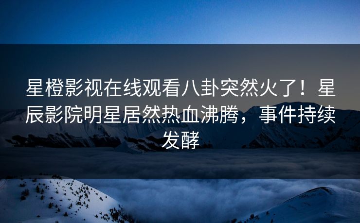 星橙影视在线观看八卦突然火了！星辰影院明星居然热血沸腾，事件持续发酵