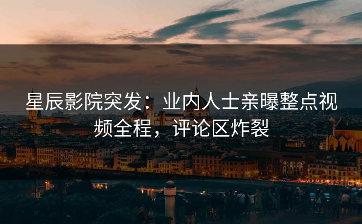 星辰影院突发：业内人士亲曝整点视频全程，评论区炸裂