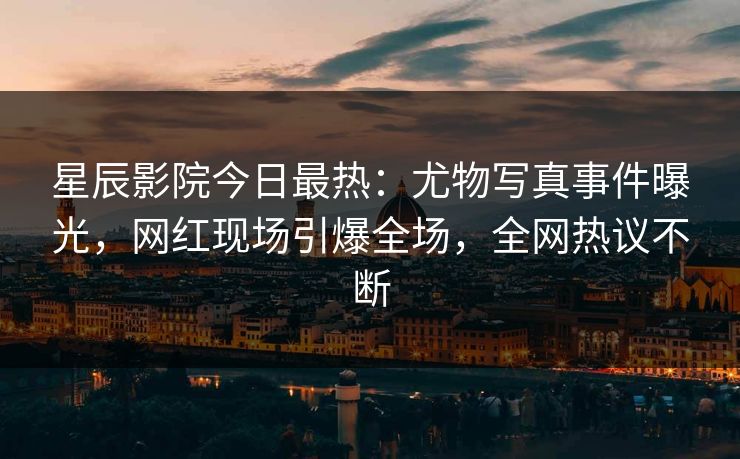 星辰影院今日最热：尤物写真事件曝光，网红现场引爆全场，全网热议不断
