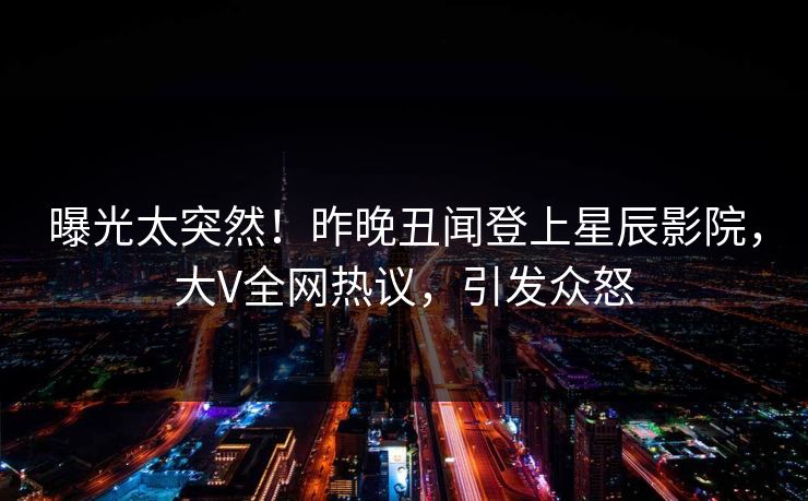 曝光太突然！昨晚丑闻登上星辰影院，大V全网热议，引发众怒