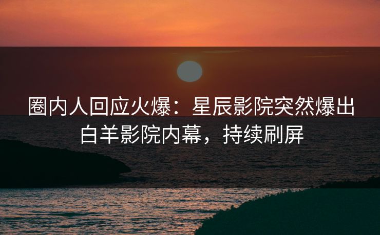 圈内人回应火爆：星辰影院突然爆出白羊影院内幕，持续刷屏
