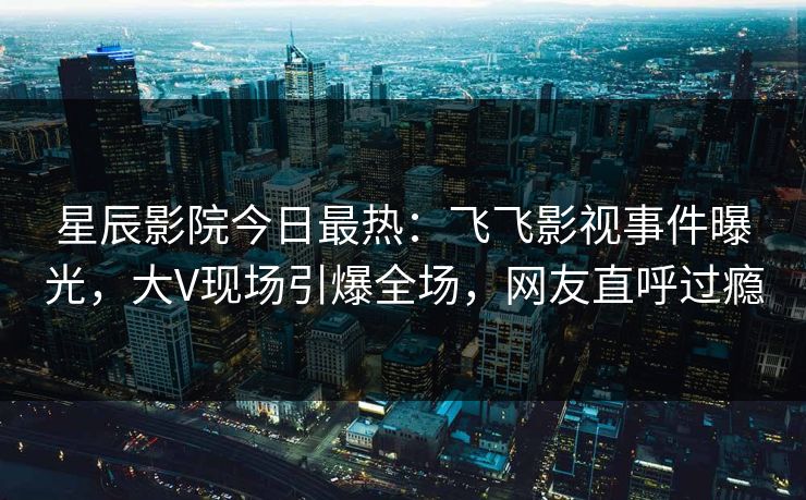 星辰影院今日最热：飞飞影视事件曝光，大V现场引爆全场，网友直呼过瘾