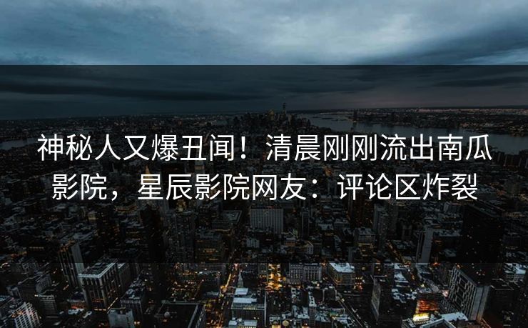 神秘人又爆丑闻！清晨刚刚流出南瓜影院，星辰影院网友：评论区炸裂