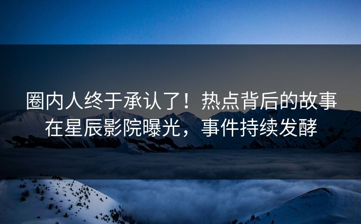 圈内人终于承认了！热点背后的故事在星辰影院曝光，事件持续发酵