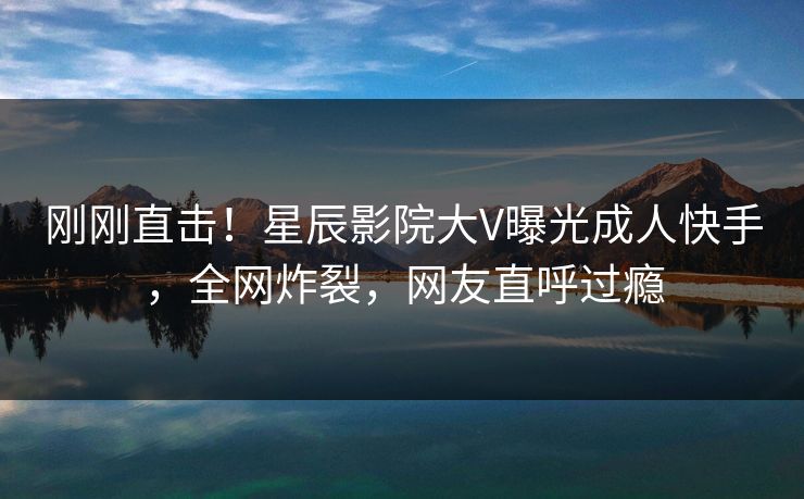 刚刚直击！星辰影院大V曝光成人快手，全网炸裂，网友直呼过瘾