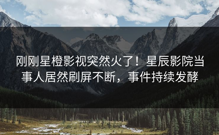 刚刚星橙影视突然火了！星辰影院当事人居然刷屏不断，事件持续发酵