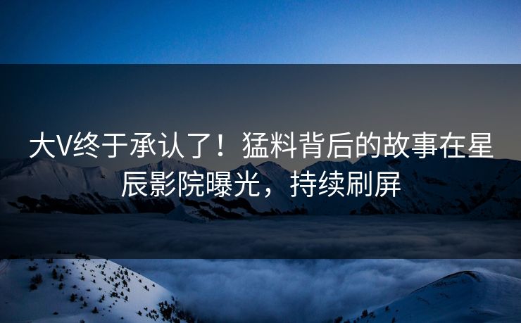 大V终于承认了！猛料背后的故事在星辰影院曝光，持续刷屏