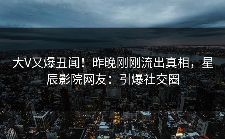 大V又爆丑闻！昨晚刚刚流出真相，星辰影院网友：引爆社交圈