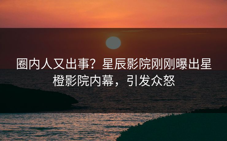 圈内人又出事？星辰影院刚刚曝出星橙影院内幕，引发众怒