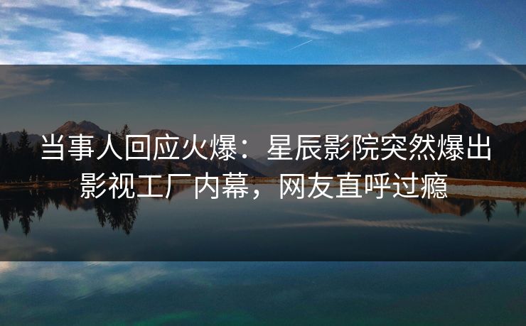 当事人回应火爆：星辰影院突然爆出影视工厂内幕，网友直呼过瘾