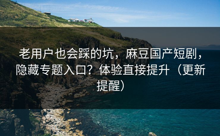 老用户也会踩的坑，麻豆国产短剧，隐藏专题入口？体验直接提升（更新提醒）