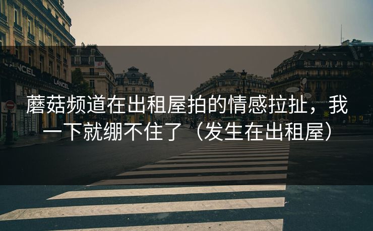蘑菇频道在出租屋拍的情感拉扯，我一下就绷不住了（发生在出租屋）