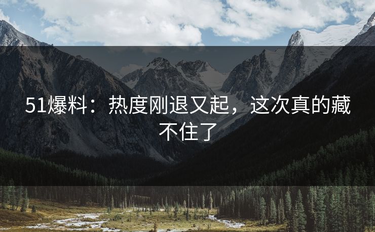 51爆料：热度刚退又起，这次真的藏不住了