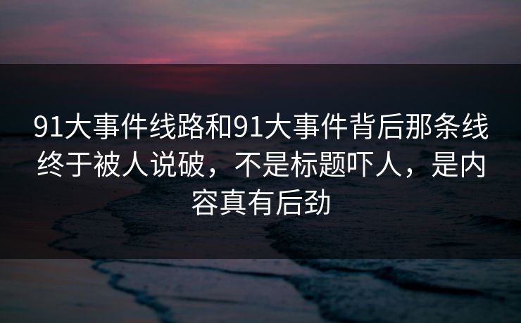 91大事件线路和91大事件背后那条线终于被人说破，不是标题吓人，是内容真有后劲