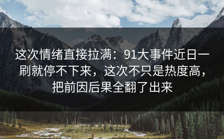 这次情绪直接拉满：91大事件近日一刷就停不下来，这次不只是热度高，把前因后果全翻了出来