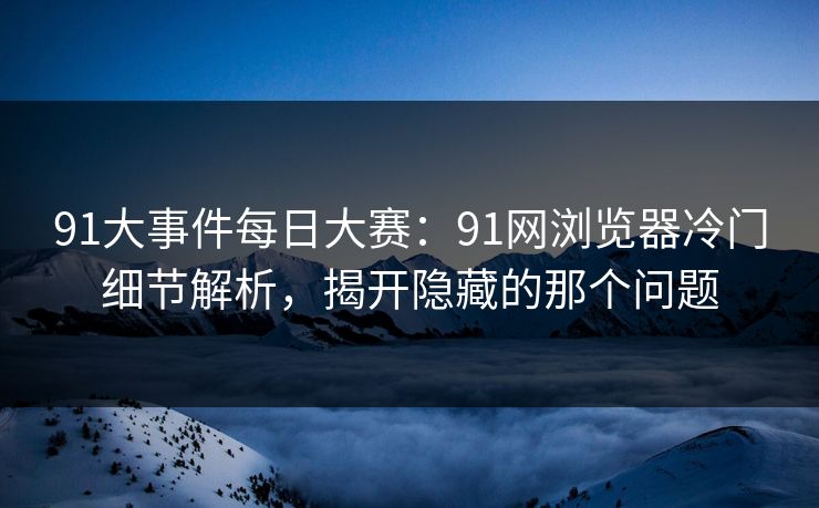 91大事件每日大赛：91网浏览器冷门细节解析，揭开隐藏的那个问题