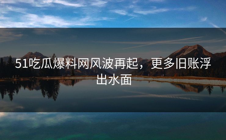 51吃瓜爆料网风波再起，更多旧账浮出水面