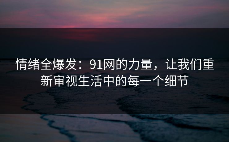 情绪全爆发:91网的力量,让我们重新审视生活中的每一个细节 情绪全爆发:91网的力量,让我们重新审视生活中的每一个细节