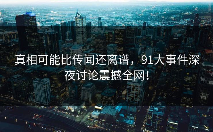 真相可能比传闻还离谱，91大事件深夜讨论震撼全网！