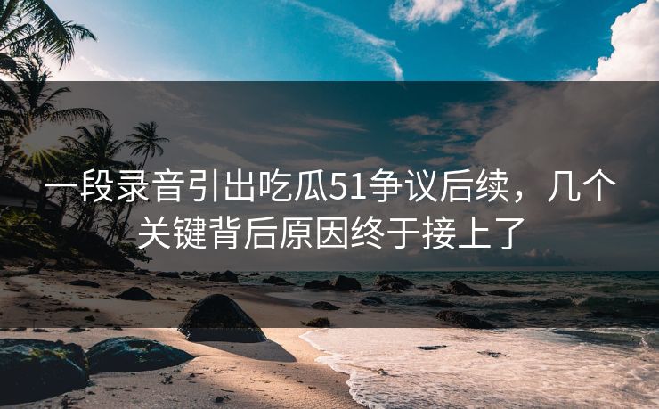 一段录音引出吃瓜51争议后续,几个关键背后原因终于接上了 一段录音引出吃瓜51争议后续,几个关键背后原因终于接上了