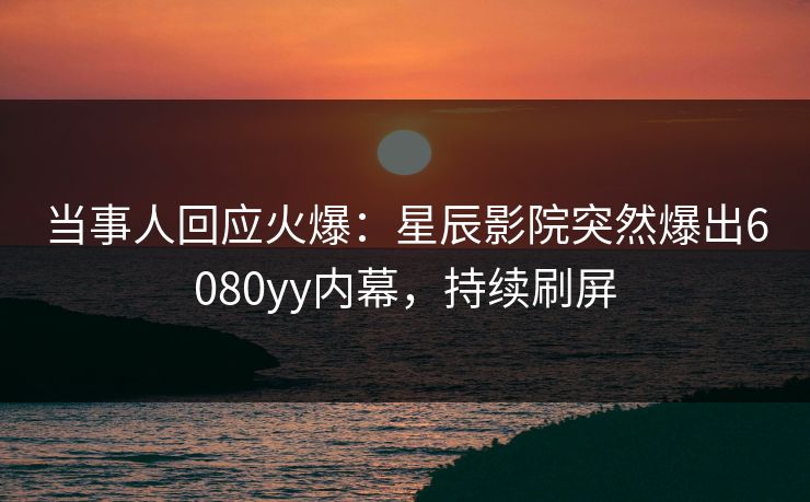 当事人回应火爆：星辰影院突然爆出6080yy内幕，持续刷屏