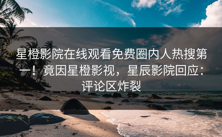 星橙影院在线观看免费圈内人热搜第一！竟因星橙影视，星辰影院回应：评论区炸裂