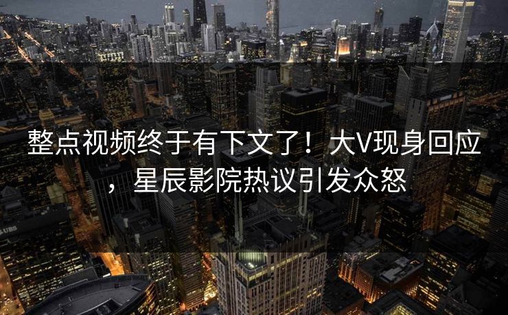 整点视频终于有下文了！大V现身回应，星辰影院热议引发众怒