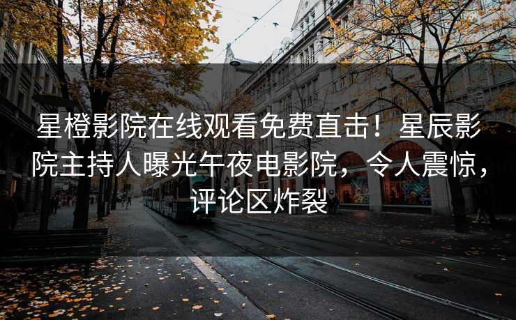 星橙影院在线观看免费直击！星辰影院主持人曝光午夜电影院，令人震惊，评论区炸裂