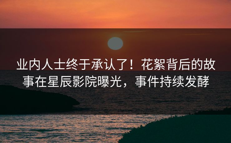 业内人士终于承认了!花絮背后的故事在星辰影院曝光,事件持续发酵