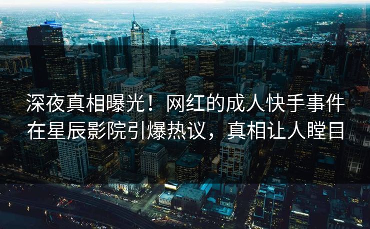 深夜真相曝光！网红的成人快手事件在星辰影院引爆热议，真相让人瞠目