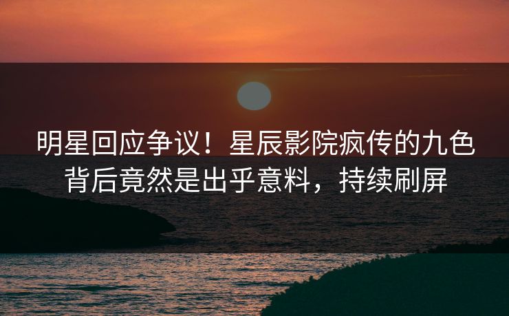 明星回应争议！星辰影院疯传的九色背后竟然是出乎意料，持续刷屏